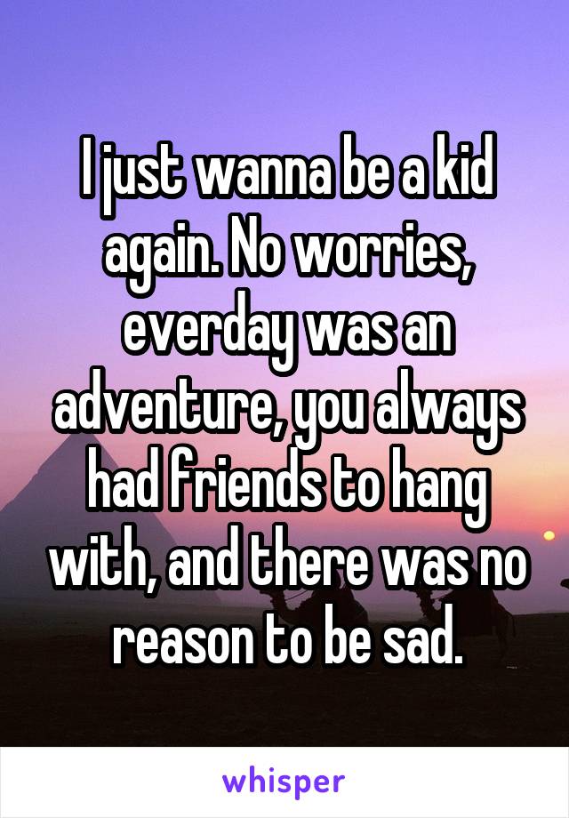 I just wanna be a kid again. No worries, everday was an adventure, you always had friends to hang with, and there was no reason to be sad.