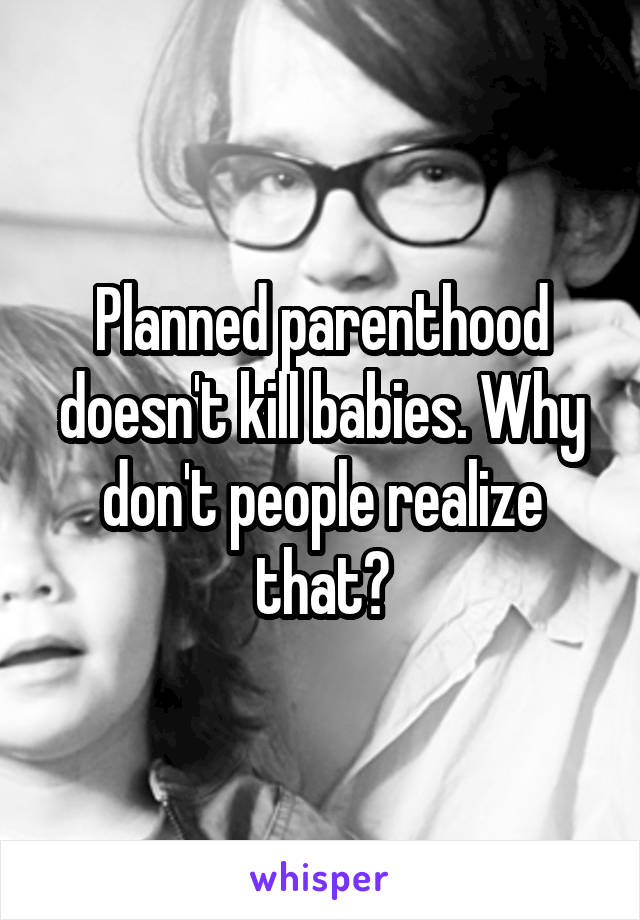 Planned parenthood doesn't kill babies. Why don't people realize that?