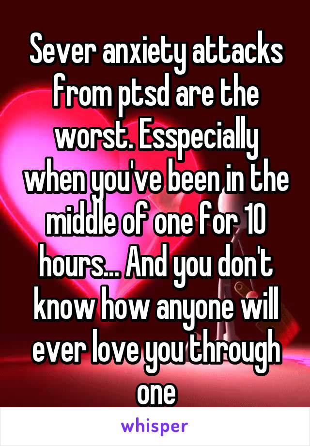 Sever anxiety attacks from ptsd are the worst. Esspecially when you've been in the middle of one for 10 hours... And you don't know how anyone will ever love you through one