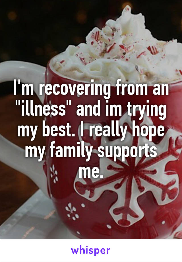 I'm recovering from an "illness" and im trying my best. I really hope my family supports me.