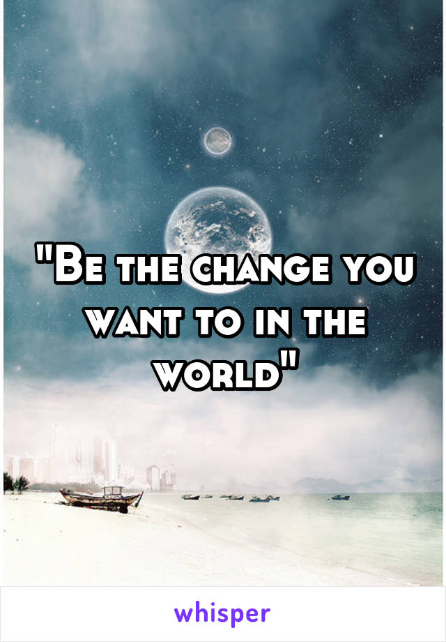 "Be the change you want to in the world"