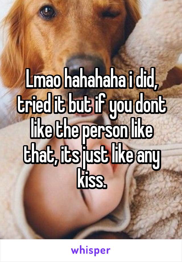 Lmao hahahaha i did, tried it but if you dont like the person like that, its just like any kiss.