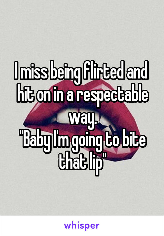 I miss being flirted and  hit on in a respectable way.
"Baby I'm going to bite that lip"