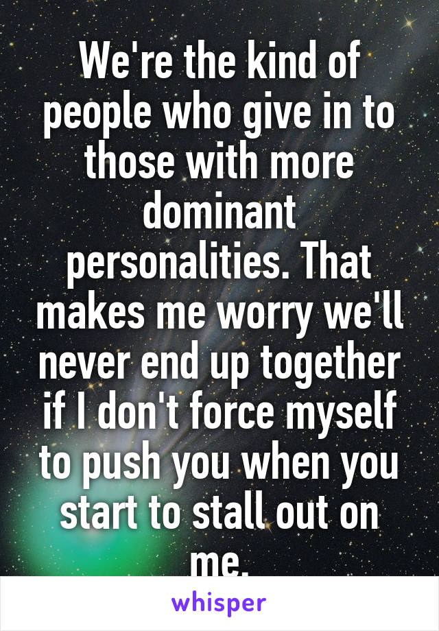 We're the kind of people who give in to those with more dominant personalities. That makes me worry we'll never end up together if I don't force myself to push you when you start to stall out on me.