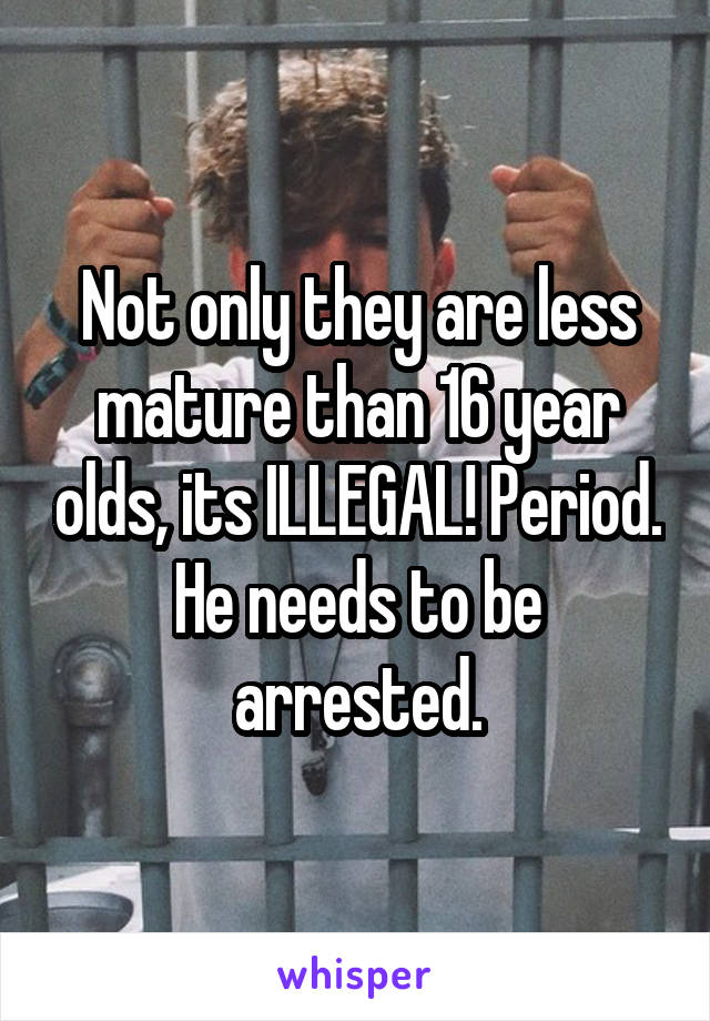 Not only they are less mature than 16 year olds, its ILLEGAL! Period. He needs to be arrested.