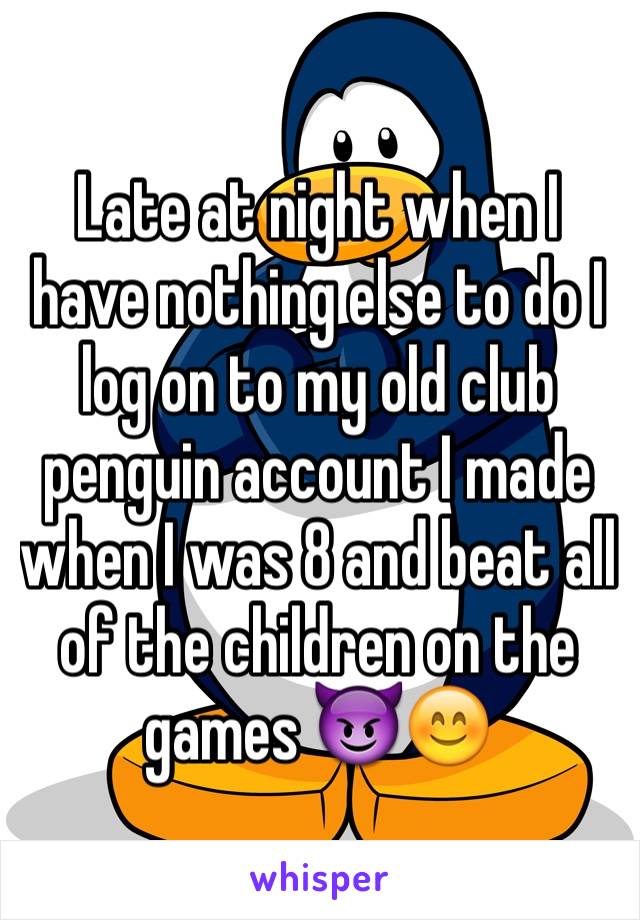 Late at night when I have nothing else to do I  log on to my old club penguin account I made when I was 8 and beat all of the children on the games 😈😊