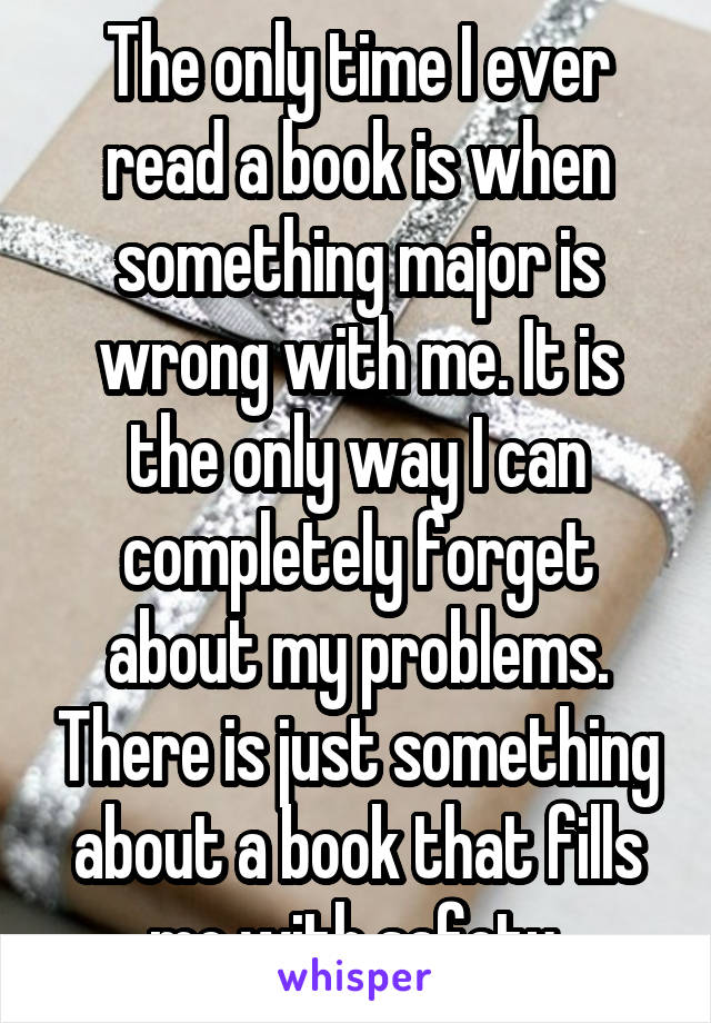 The only time I ever read a book is when something major is wrong with me. It is the only way I can completely forget about my problems. There is just something about a book that fills me with safety.