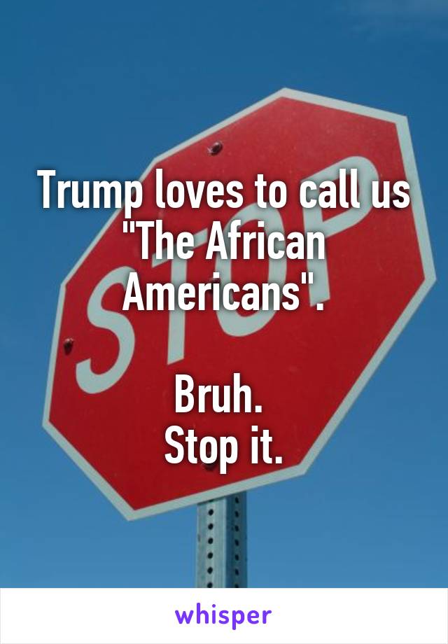 Trump loves to call us "The African Americans".

Bruh. 
Stop it.