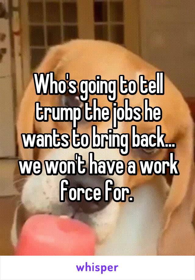 Who's going to tell trump the jobs he wants to bring back... we won't have a work force for. 