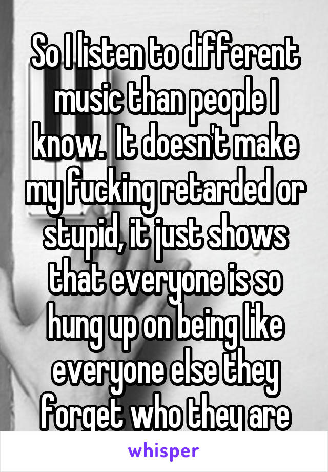 So I listen to different music than people I know.  It doesn't make my fucking retarded or stupid, it just shows that everyone is so hung up on being like everyone else they forget who they are