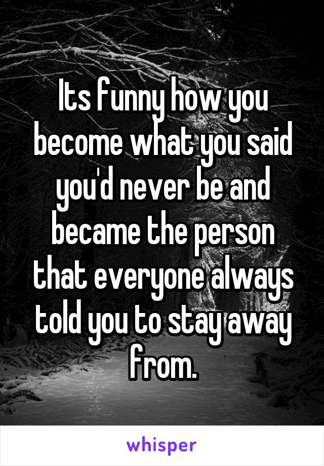 Its funny how you become what you said you'd never be and became the person that everyone always told you to stay away from.