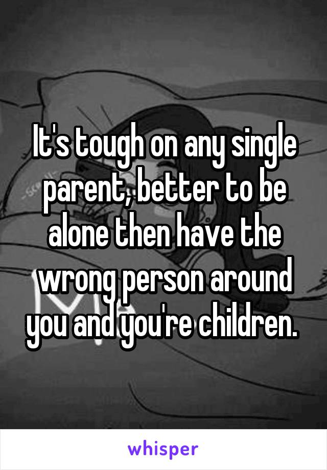 It's tough on any single parent, better to be alone then have the wrong person around you and you're children. 