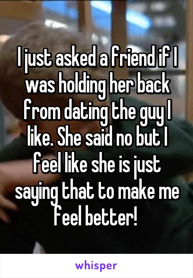 I just asked a friend if I was holding her back from dating the guy I like. She said no but I feel like she is just saying that to make me feel better! 