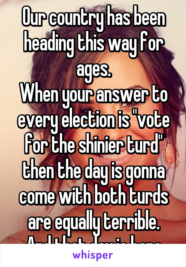 Our country has been heading this way for ages.
When your answer to every election is "vote for the shinier turd" then the day is gonna come with both turds are equally terrible.
And that day is here