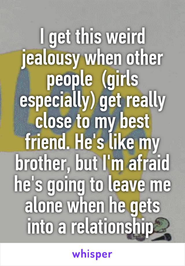 I get this weird jealousy when other people  (girls especially) get really close to my best friend. He's like my brother, but I'm afraid he's going to leave me alone when he gets into a relationship 