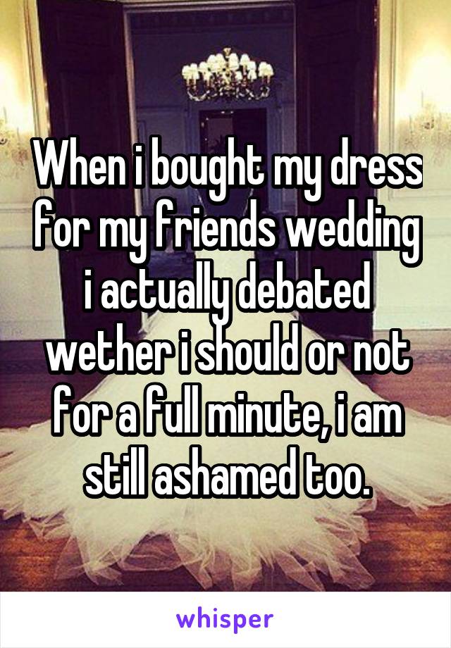 When i bought my dress for my friends wedding i actually debated wether i should or not for a full minute, i am still ashamed too.