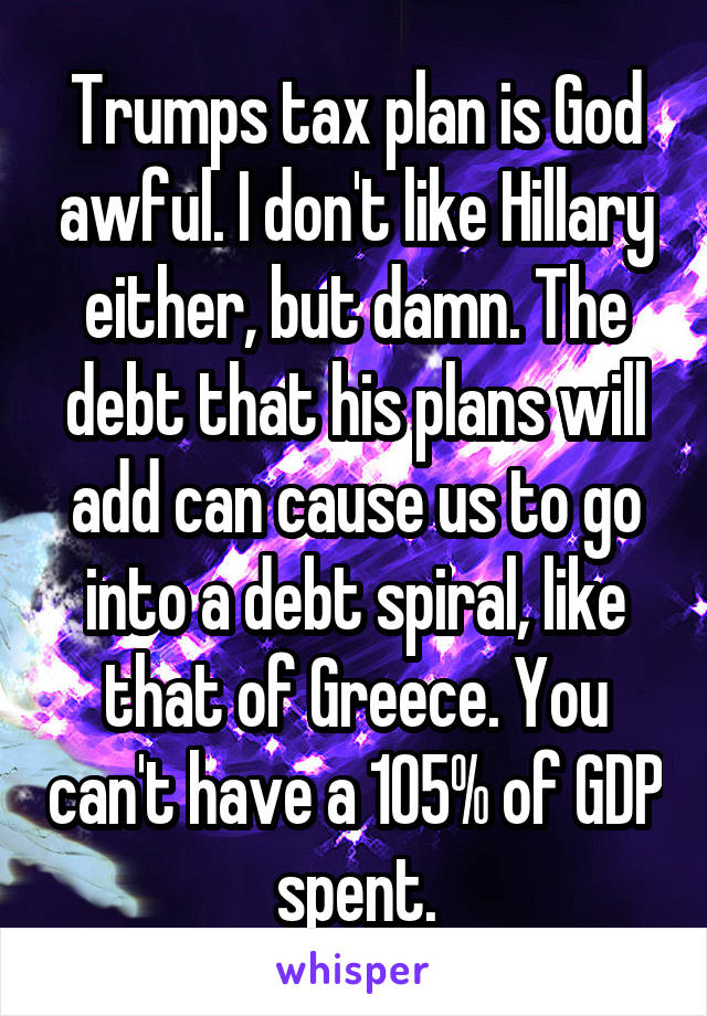 Trumps tax plan is God awful. I don't like Hillary either, but damn. The debt that his plans will add can cause us to go into a debt spiral, like that of Greece. You can't have a 105% of GDP spent.