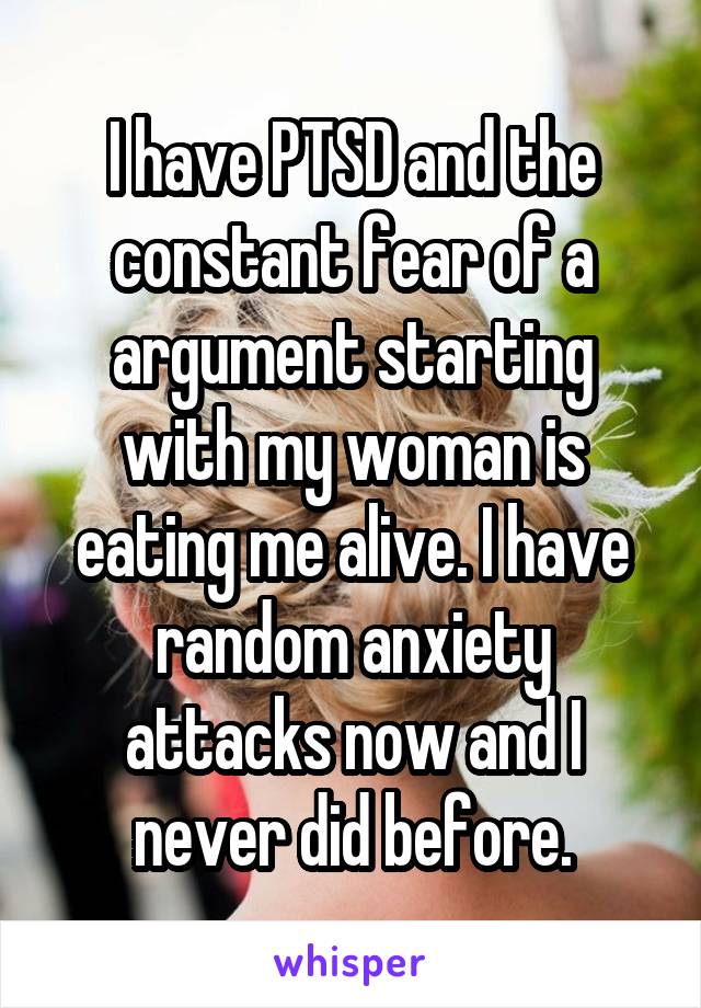 I have PTSD and the constant fear of a argument starting with my woman is eating me alive. I have random anxiety attacks now and I never did before.