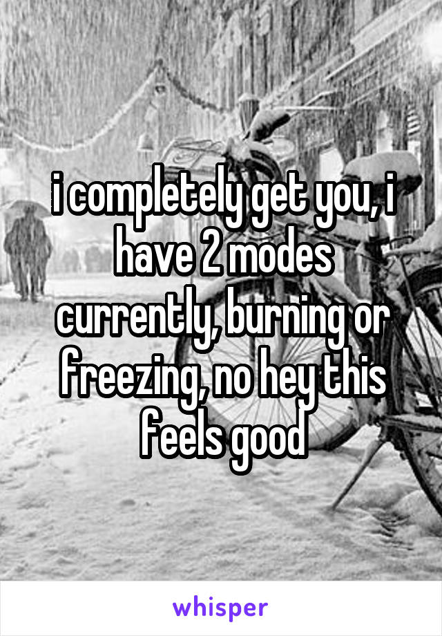 i completely get you, i have 2 modes currently, burning or freezing, no hey this feels good