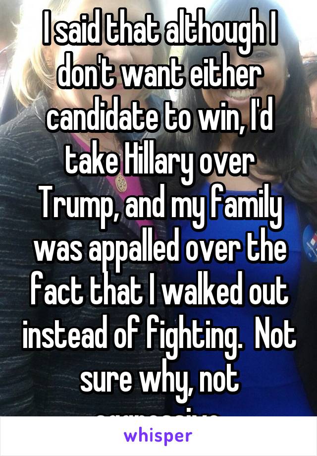 I said that although I don't want either candidate to win, I'd take Hillary over Trump, and my family was appalled over the fact that I walked out instead of fighting.  Not sure why, not aggressive.