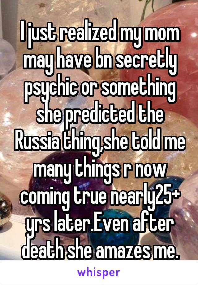 I just realized my mom may have bn secretly psychic or something she predicted the Russia thing,she told me many things r now coming true nearly25+ yrs later.Even after death she amazes me.