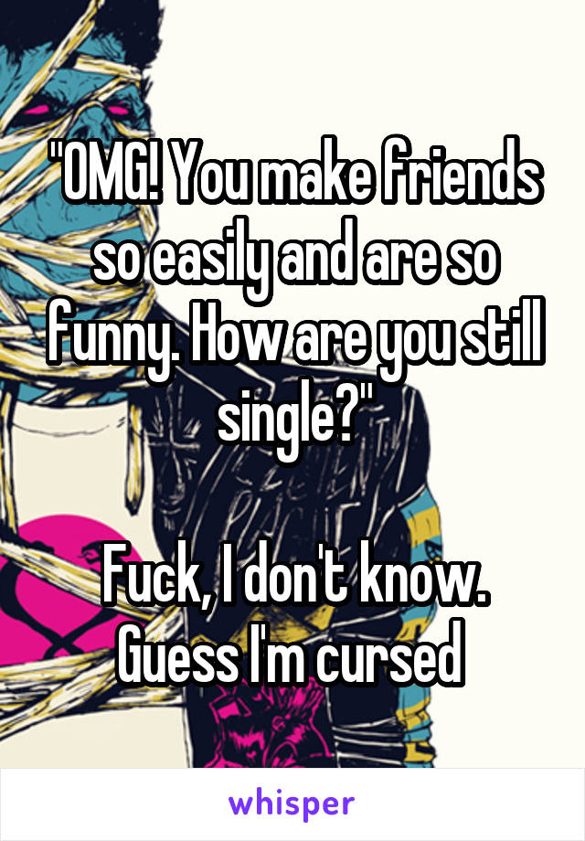 "OMG! You make friends so easily and are so funny. How are you still single?"

Fuck, I don't know. Guess I'm cursed 