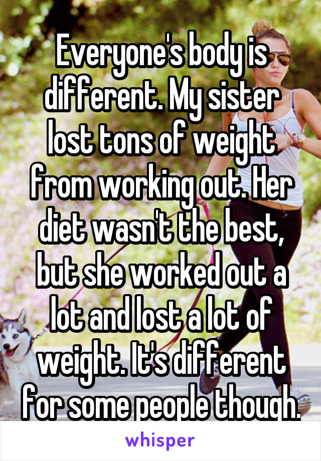 Everyone's body is different. My sister lost tons of weight from working out. Her diet wasn't the best, but she worked out a lot and lost a lot of weight. It's different for some people though.
