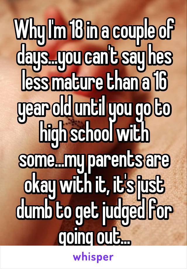 Why I'm 18 in a couple of days...you can't say hes less mature than a 16 year old until you go to high school with some...my parents are okay with it, it's just dumb to get judged for going out...