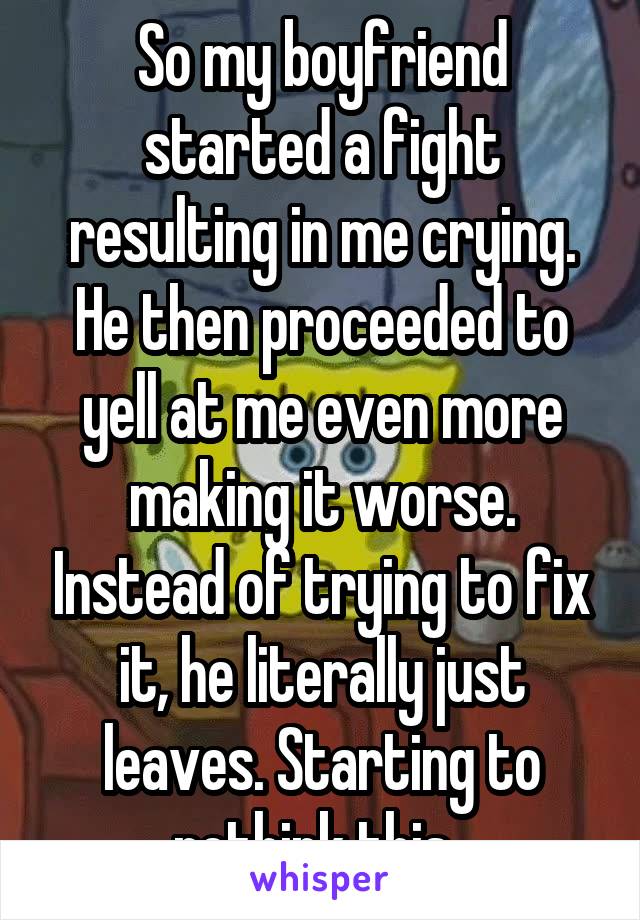 So my boyfriend started a fight resulting in me crying. He then proceeded to yell at me even more making it worse. Instead of trying to fix it, he literally just leaves. Starting to rethink this. 