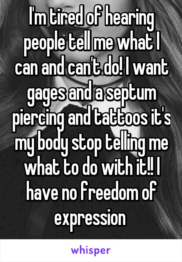 I'm tired of hearing people tell me what I can and can't do! I want gages and a septum piercing and tattoos it's my body stop telling me what to do with it!! I have no freedom of expression 
