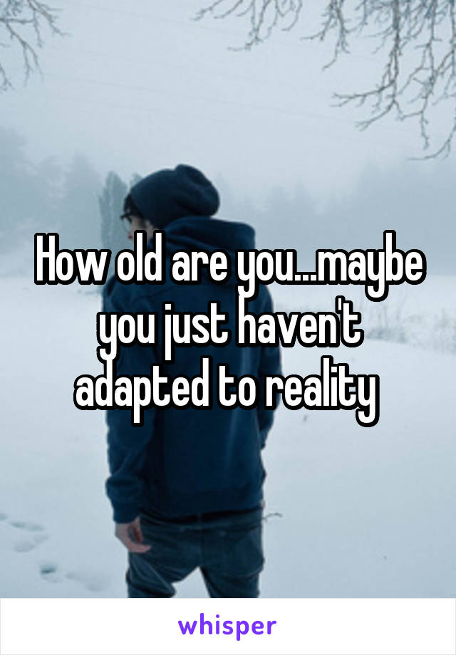 How old are you...maybe you just haven't adapted to reality 