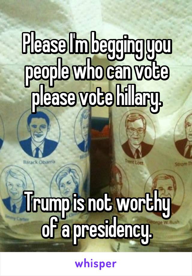 Please I'm begging you people who can vote please vote hillary.



Trump is not worthy of a presidency.