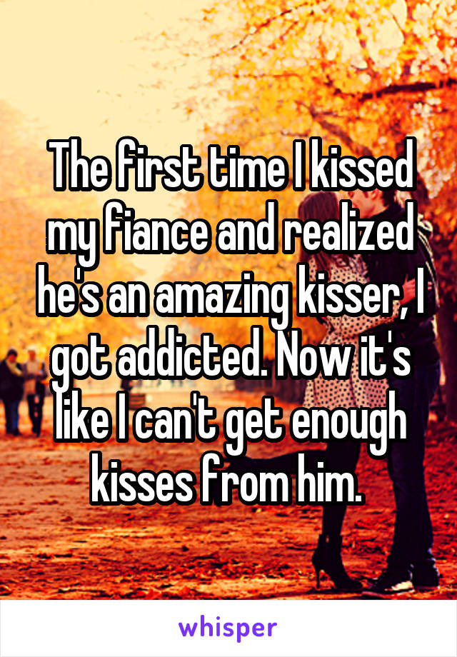 The first time I kissed my fiance and realized he's an amazing kisser, I got addicted. Now it's like I can't get enough kisses from him. 