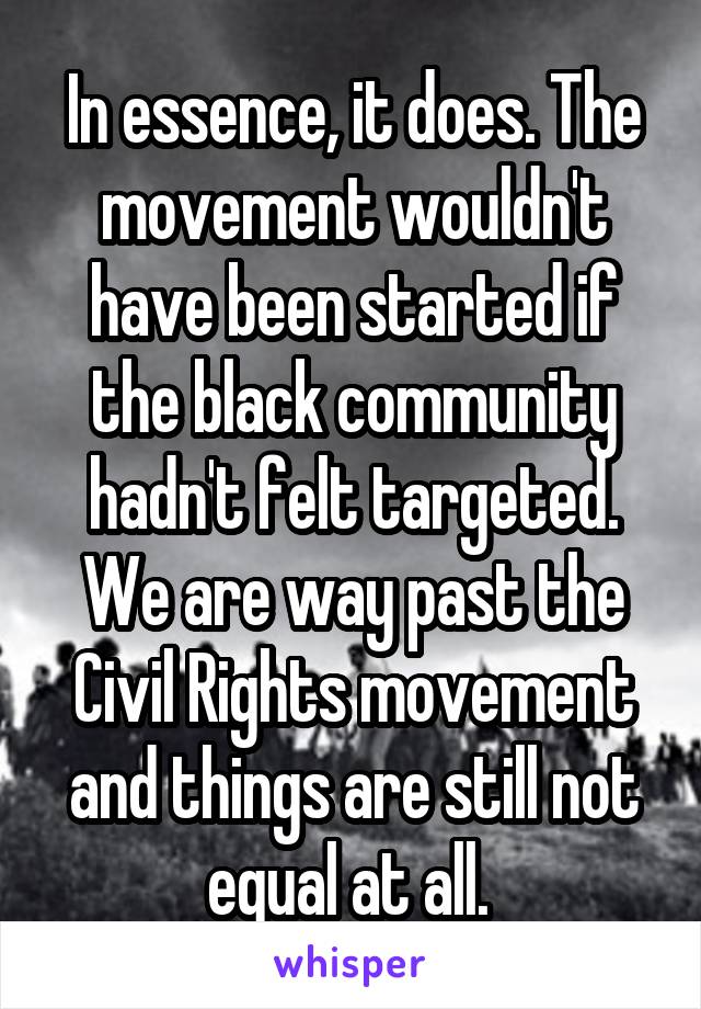 In essence, it does. The movement wouldn't have been started if the black community hadn't felt targeted. We are way past the Civil Rights movement and things are still not equal at all. 