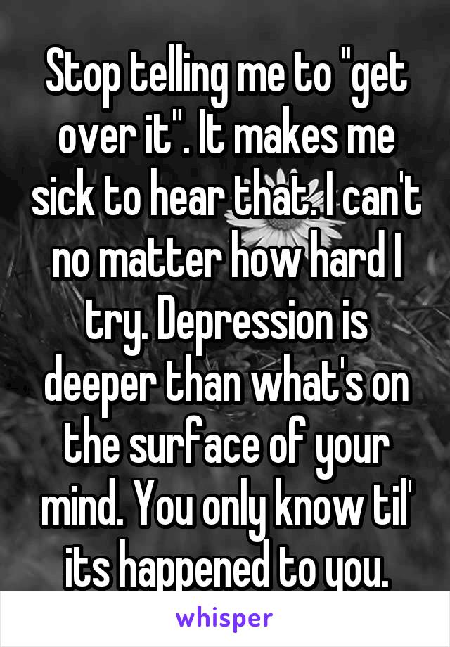 Stop telling me to "get over it". It makes me sick to hear that. I can't no matter how hard I try. Depression is deeper than what's on the surface of your mind. You only know til' its happened to you.