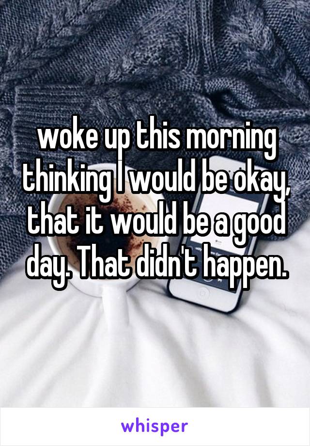 woke up this morning thinking I would be okay, that it would be a good day. That didn't happen.
