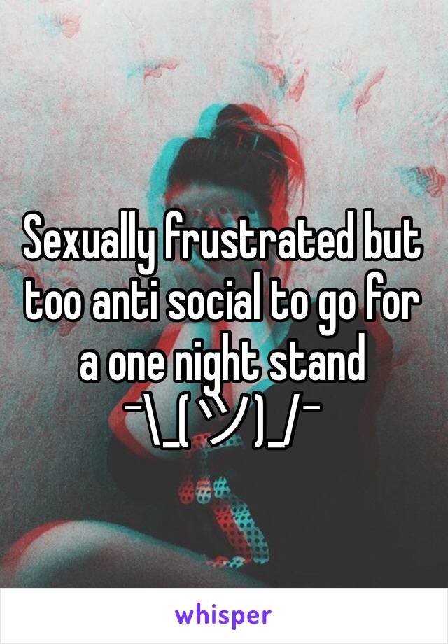 Sexually frustrated but too anti social to go for a one night stand              ¯\_(ツ)_/¯