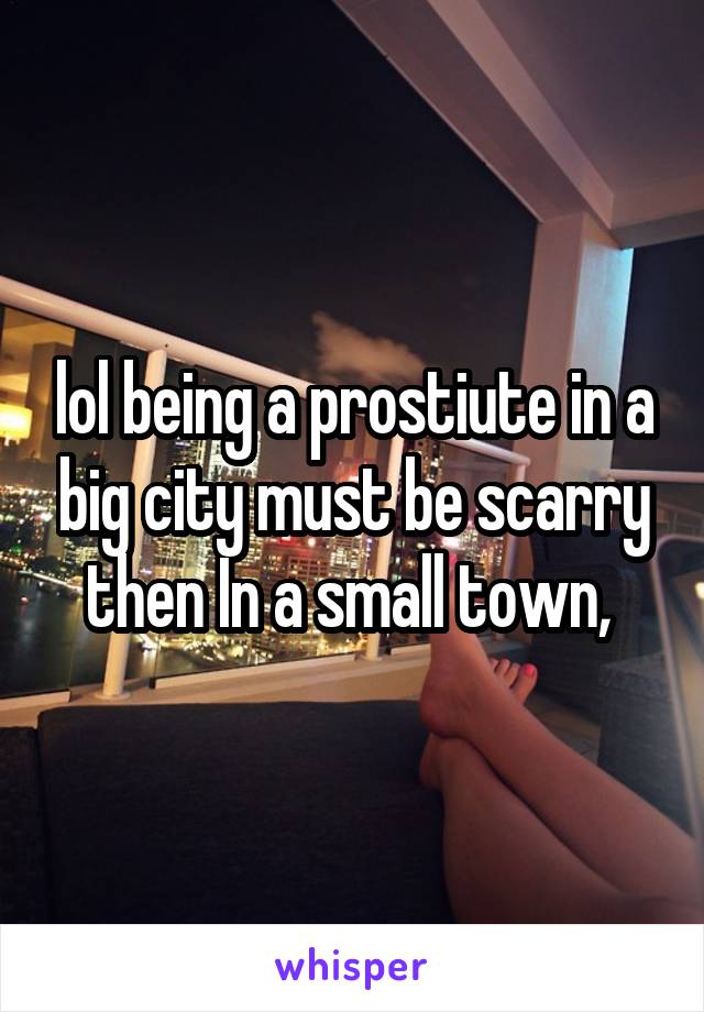 lol being a prostiute in a big city must be scarry then In a small town, 