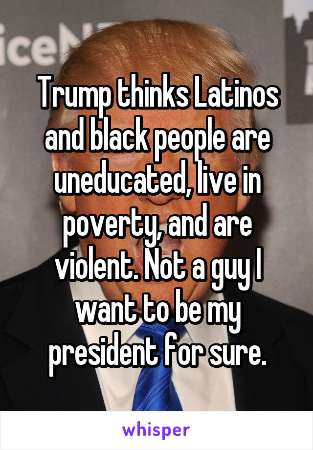 Trump thinks Latinos and black people are uneducated, live in poverty, and are violent. Not a guy I want to be my president for sure.