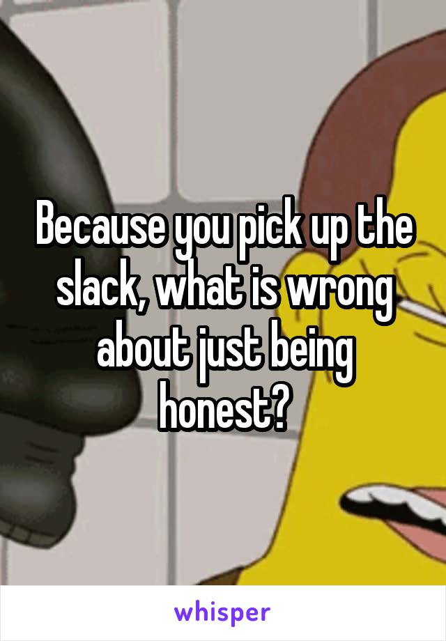 Because you pick up the slack, what is wrong about just being honest?