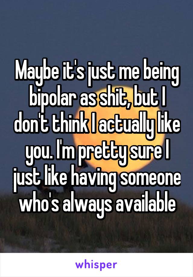 Maybe it's just me being bipolar as shit, but I don't think I actually like you. I'm pretty sure I just like having someone who's always available