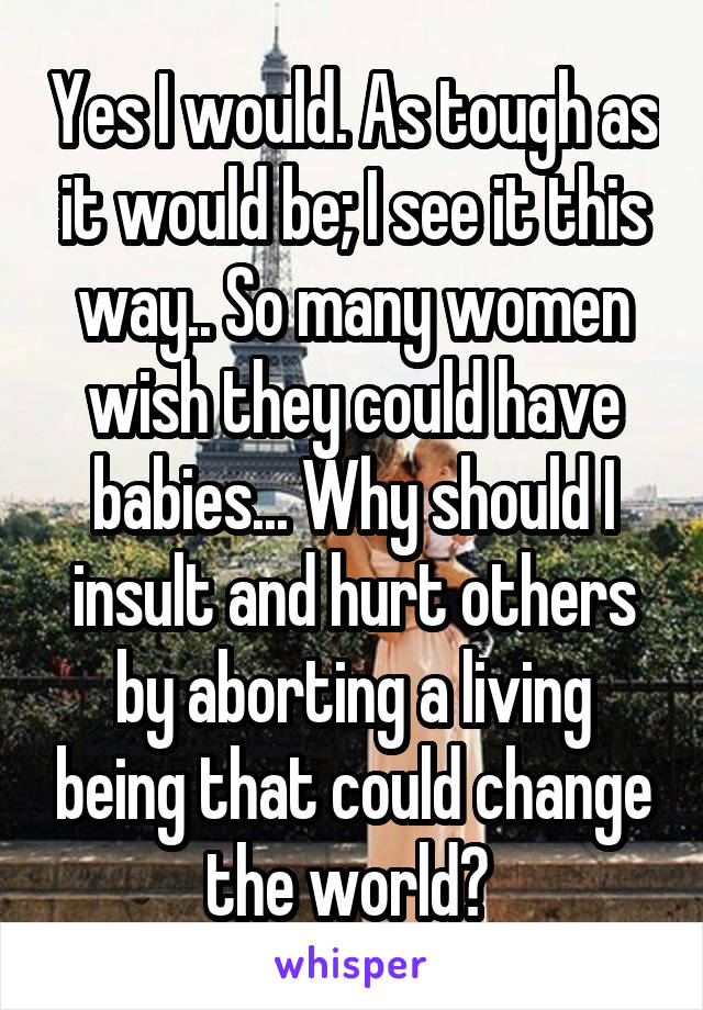 Yes I would. As tough as it would be; I see it this way.. So many women wish they could have babies... Why should I insult and hurt others by aborting a living being that could change the world? 