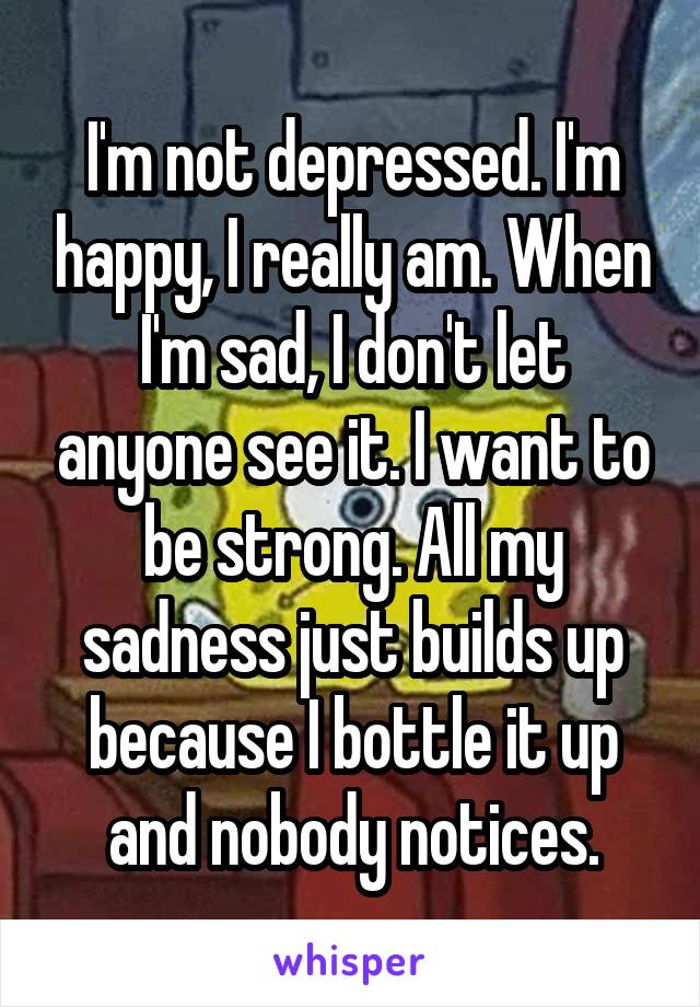 I'm not depressed. I'm happy, I really am. When I'm sad, I don't let anyone see it. I want to be strong. All my sadness just builds up because I bottle it up and nobody notices.