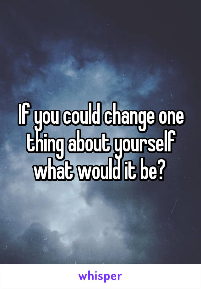 If you could change one thing about yourself what would it be? 