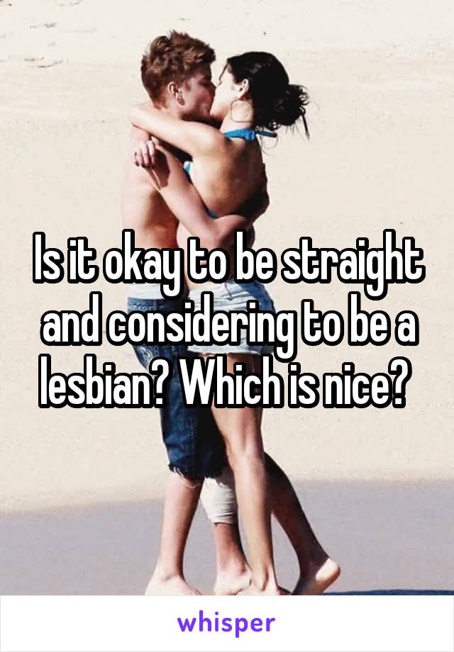 Is it okay to be straight and considering to be a lesbian? Which is nice? 