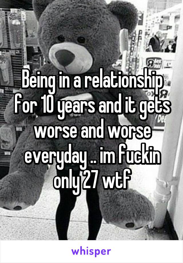 Being in a relationship for 10 years and it gets worse and worse everyday .. im fuckin only 27 wtf