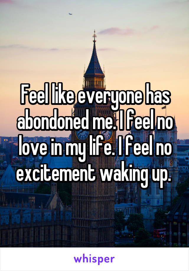 Feel like everyone has abondoned me. I feel no love in my life. I feel no excitement waking up. 