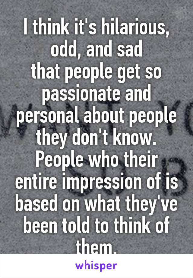 I think it's hilarious, odd, and sad
that people get so passionate and personal about people they don't know. People who their entire impression of is based on what they've been told to think of them.