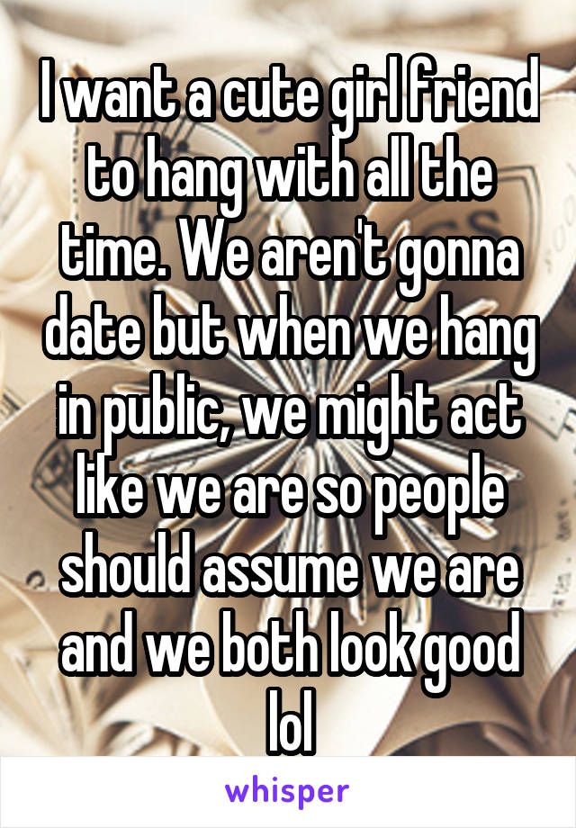 I want a cute girl friend to hang with all the time. We aren't gonna date but when we hang in public, we might act like we are so people should assume we are and we both look good lol