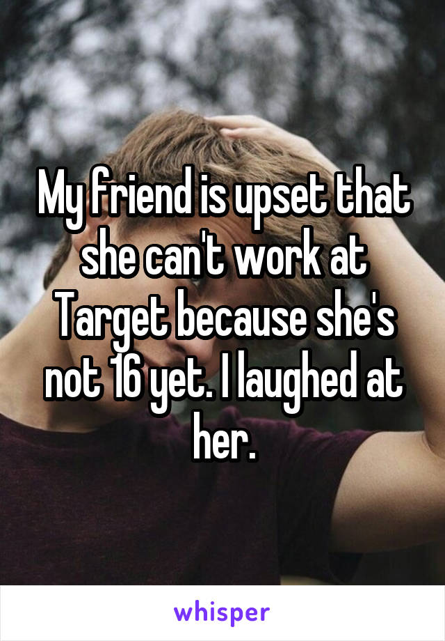 My friend is upset that she can't work at Target because she's not 16 yet. I laughed at her.